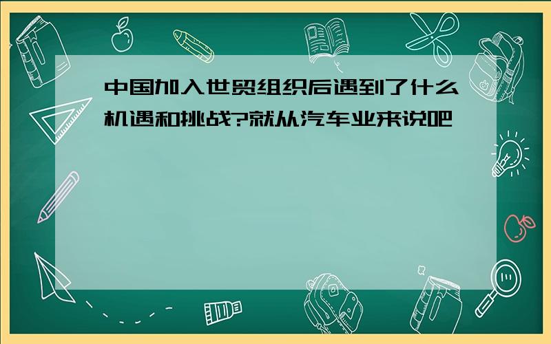 中国加入世贸组织后遇到了什么机遇和挑战?就从汽车业来说吧