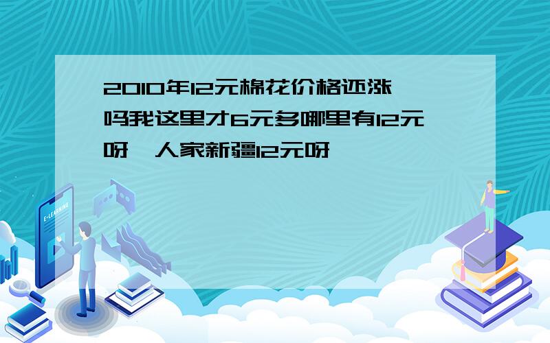 2010年12元棉花价格还涨吗我这里才6元多哪里有12元呀,人家新疆12元呀