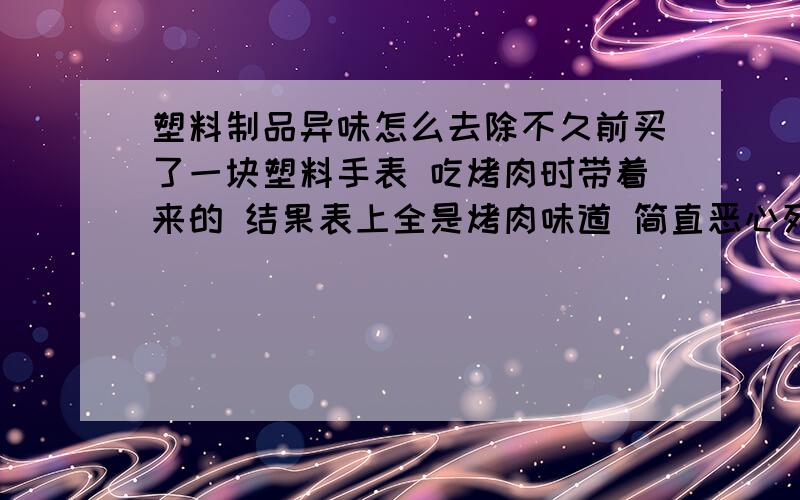 塑料制品异味怎么去除不久前买了一块塑料手表 吃烤肉时带着来的 结果表上全是烤肉味道 简直恶心死了 怎么去除异味啊