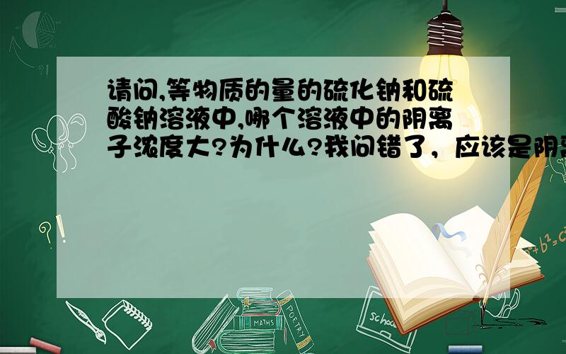 请问,等物质的量的硫化钠和硫酸钠溶液中,哪个溶液中的阴离子浓度大?为什么?我问错了，应该是阴离子数哪个大？另外，所谓“阴离子数”是什么意思？