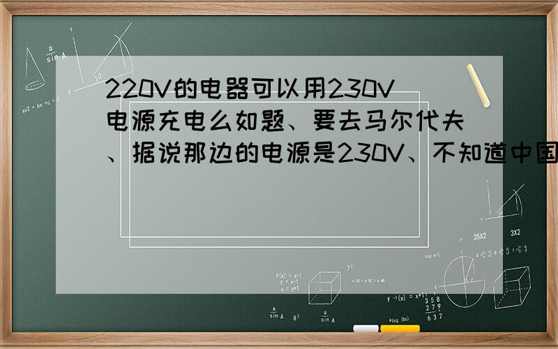 220V的电器可以用230V电源充电么如题、要去马尔代夫、据说那边的电源是230V、不知道中国的用电器可否直接充电、还是需要转换器