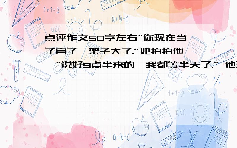 点评作文50字左右“你现在当了官了,架子大了.”她拍拍他,“说好9点半来的,我都等半天了.” 他歪着脑袋笑,不知是满不在乎,这是掩藏一份知错的愧意,像变戏法一样,取出一包枸杞,一包软糖