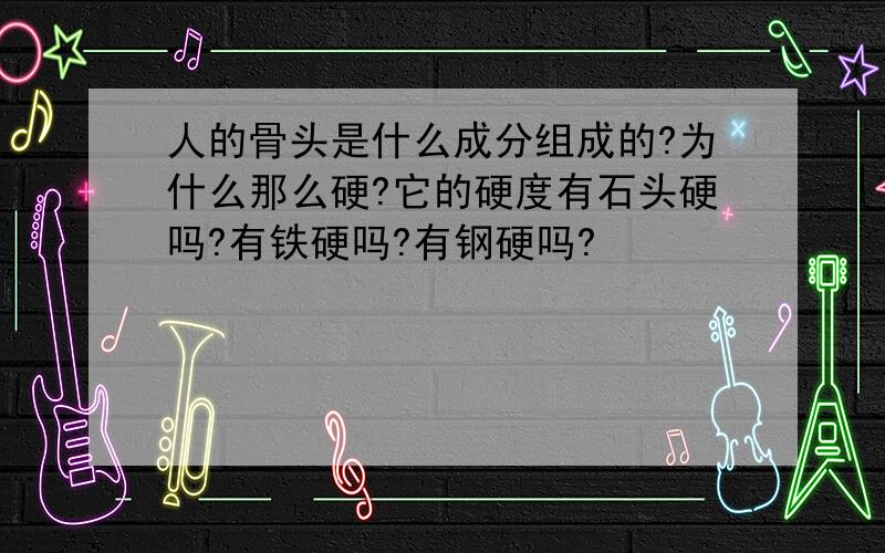 人的骨头是什么成分组成的?为什么那么硬?它的硬度有石头硬吗?有铁硬吗?有钢硬吗?