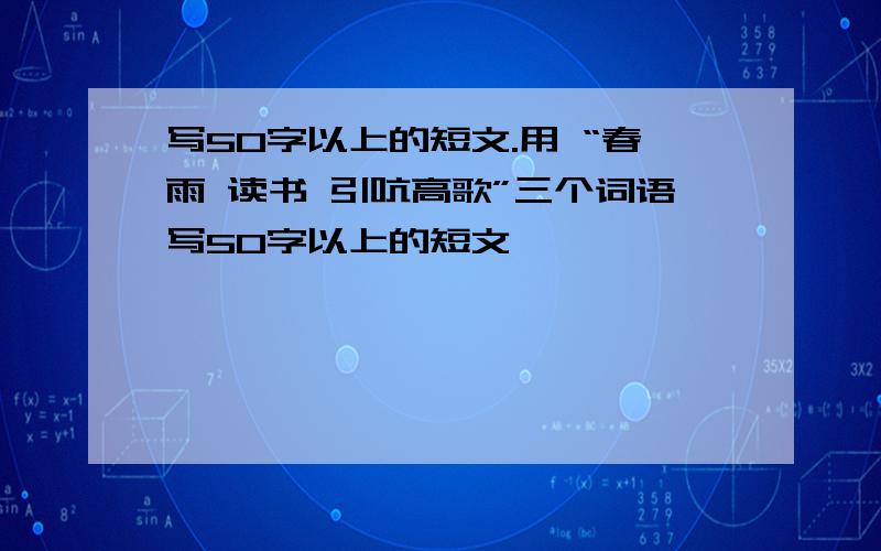 写50字以上的短文.用 “春雨 读书 引吭高歌”三个词语写50字以上的短文,