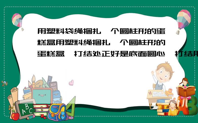 用塑料袋绳捆扎一个圆柱形的蛋糕盒用塑料绳捆扎一个圆柱形的蛋糕盒,打结处正好是底面圆心,打结用去10厘米绳长.直径40cm,高20CM(1)扎这个盒子至少用去塑料绳多少厘米?(2)在它的整个侧面贴