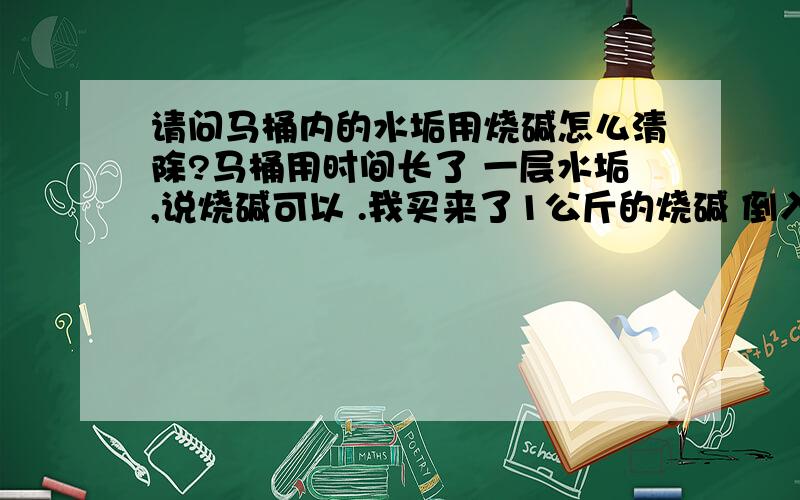 请问马桶内的水垢用烧碱怎么清除?马桶用时间长了 一层水垢,说烧碱可以 .我买来了1公斤的烧碱 倒入马桶内 怎么不起作用?