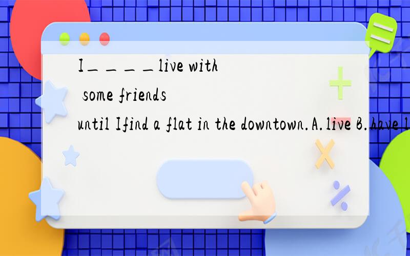 I____live with some friends until Ifind a flat in the downtown.A.live B.have lived C.will have lived D.am living