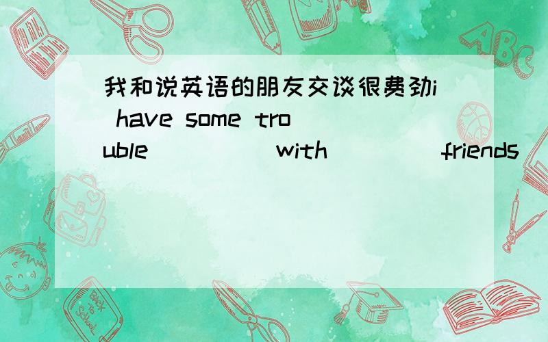 我和说英语的朋友交谈很费劲i have some trouble ____ with ____friends