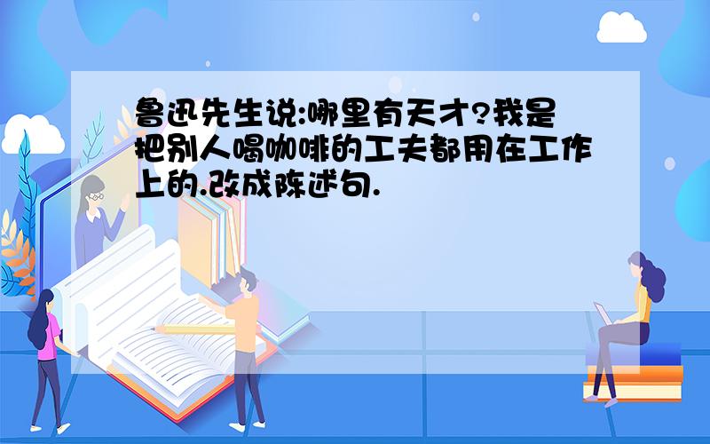 鲁迅先生说:哪里有天才?我是把别人喝咖啡的工夫都用在工作上的.改成陈述句.