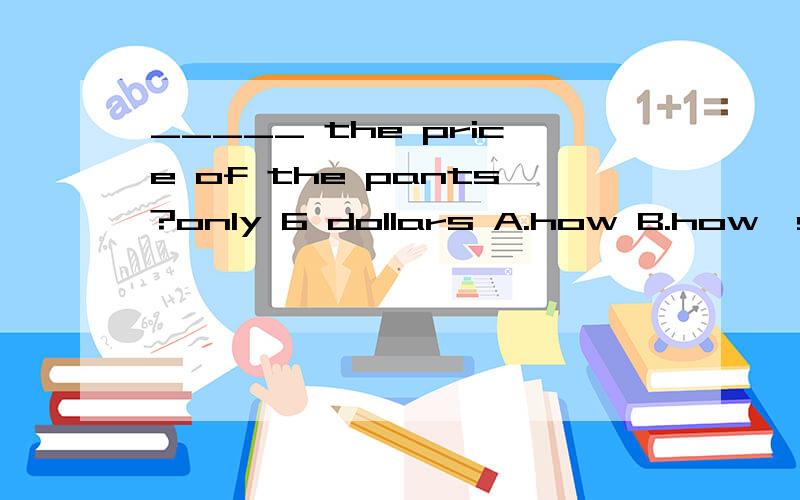 _____ the price of the pants?only 6 dollars A.how B.how's C.what D.what's_____ the price of the pants?only 6 dollars A.how B.how's C.what D.what's