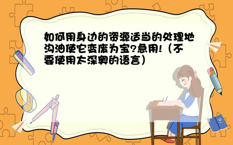 如何用身边的资源适当的处理地沟油使它变废为宝?急用!（不要使用太深奥的语言）