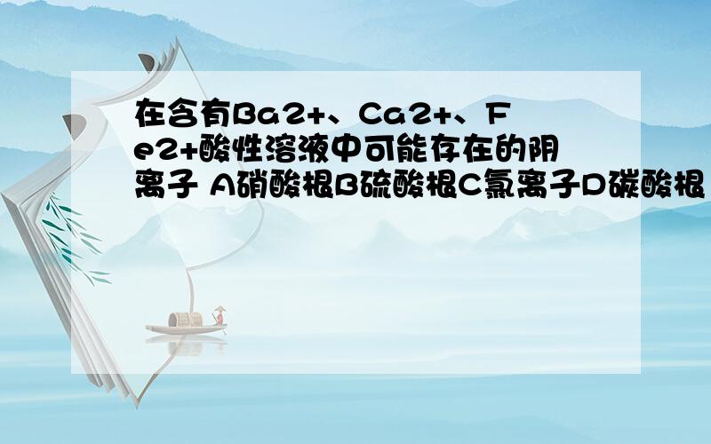 在含有Ba2+、Ca2+、Fe2+酸性溶液中可能存在的阴离子 A硝酸根B硫酸根C氯离子D碳酸根