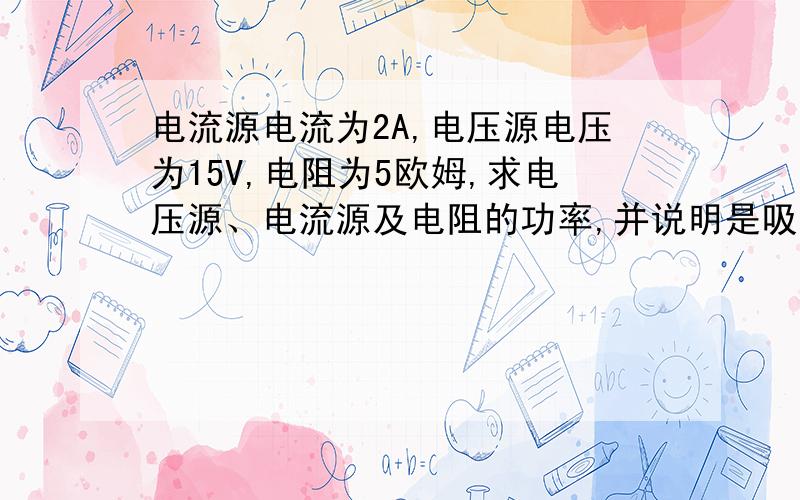 电流源电流为2A,电压源电压为15V,电阻为5欧姆,求电压源、电流源及电阻的功率,并说明是吸收还是放出这张图片,