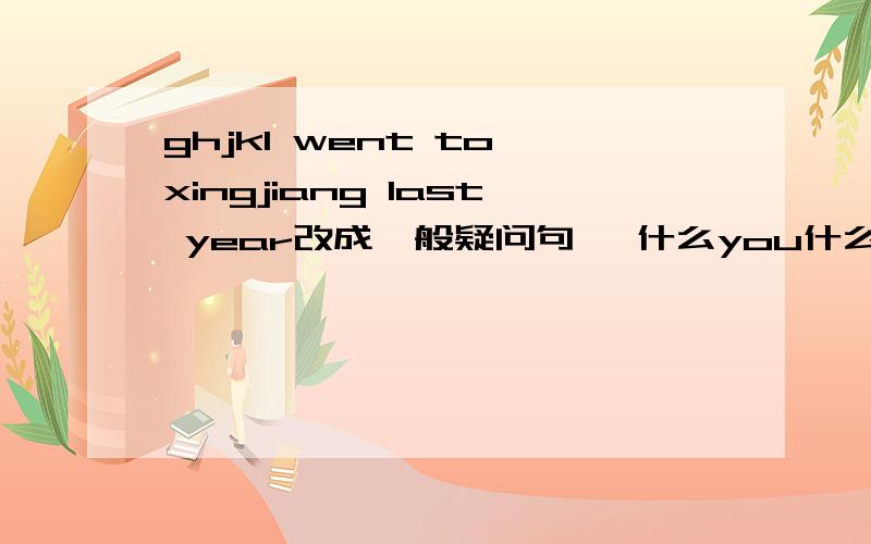 ghjkI went to xingjiang last year改成一般疑问句 ,什么you什么to xingjiang la