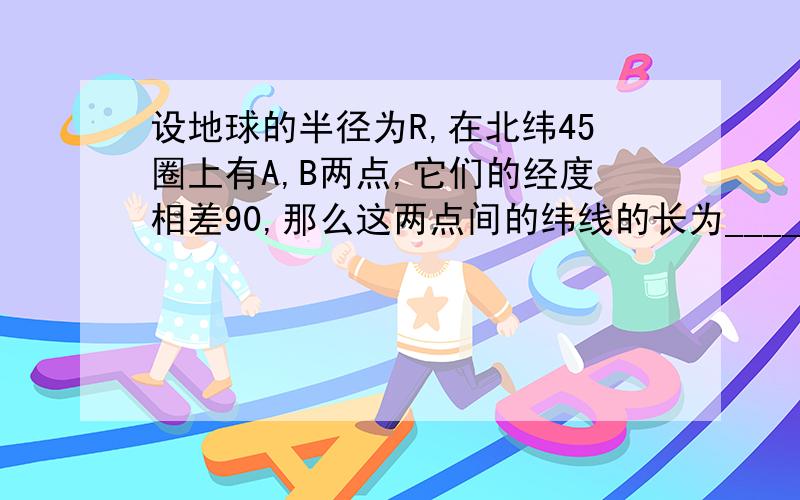 设地球的半径为R,在北纬45圈上有A,B两点,它们的经度相差90,那么这两点间的纬线的长为______,两点间的球面距离是_______