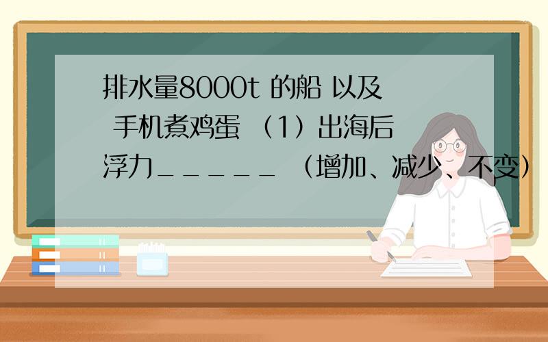 排水量8000t 的船 以及 手机煮鸡蛋 （1）出海后 浮力_____ （增加、减少、不变）（2） 满载时,船重为_____kg（3） 船底和海面相距8m 则 船底受到的压强为_____Pa手机电压：4V 电池：800mAh 【一】