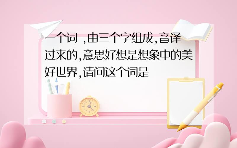 一个词 ,由三个字组成,音译过来的,意思好想是想象中的美好世界,请问这个词是