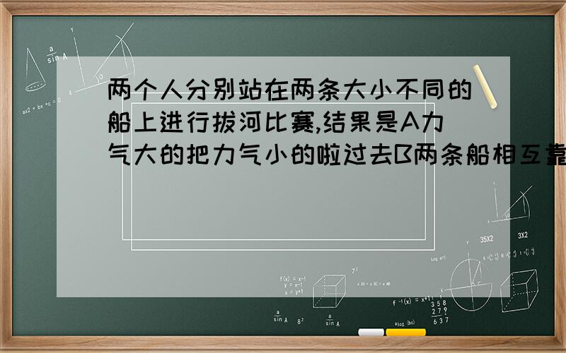 两个人分别站在两条大小不同的船上进行拔河比赛,结果是A力气大的把力气小的啦过去B两条船相互靠拢,但大船靠拢的慢些C船大的把船小的啦了过去