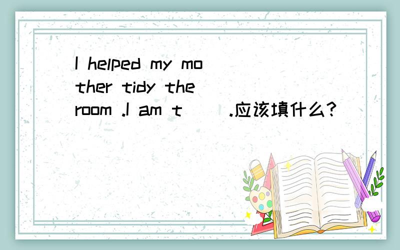 I helped my mother tidy the room .I am t( ).应该填什么?