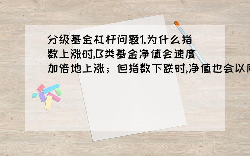 分级基金杠杆问题1.为什么指数上涨时,B类基金净值会速度加倍地上涨；但指数下跌时,净值也会以同样的倍数下跌.原理是什么2.所谓B类基金借用A类基金资本是什么意思,无法理解