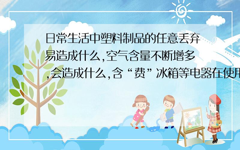 日常生活中塑料制品的任意丢弃易造成什么,空气含量不断增多,会造成什么,含“费”冰箱等电器在使用过程中的费里昂等物质会导致产生什么.