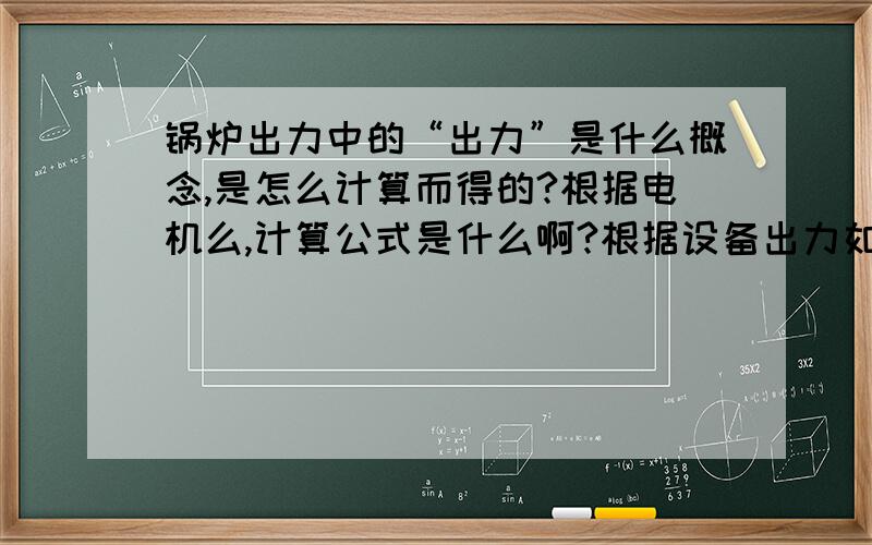 锅炉出力中的“出力”是什么概念,是怎么计算而得的?根据电机么,计算公式是什么啊?根据设备出力如何选用电机呢,要是知道电机参数怎么推算设备出力呢.出力和功率、转矩有没有关系?