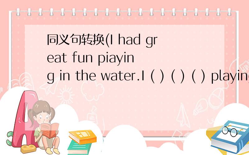 同义句转换(I had great fun piaying in the water.I ( ) ( ) ( ) playing in the water.I ( ) ( ) ( ) ( )playing in the water.