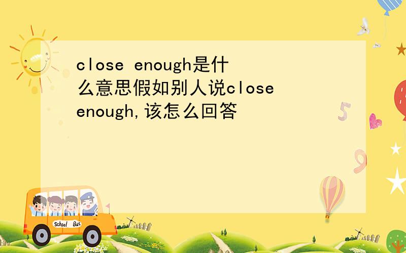 close enough是什么意思假如别人说close enough,该怎么回答