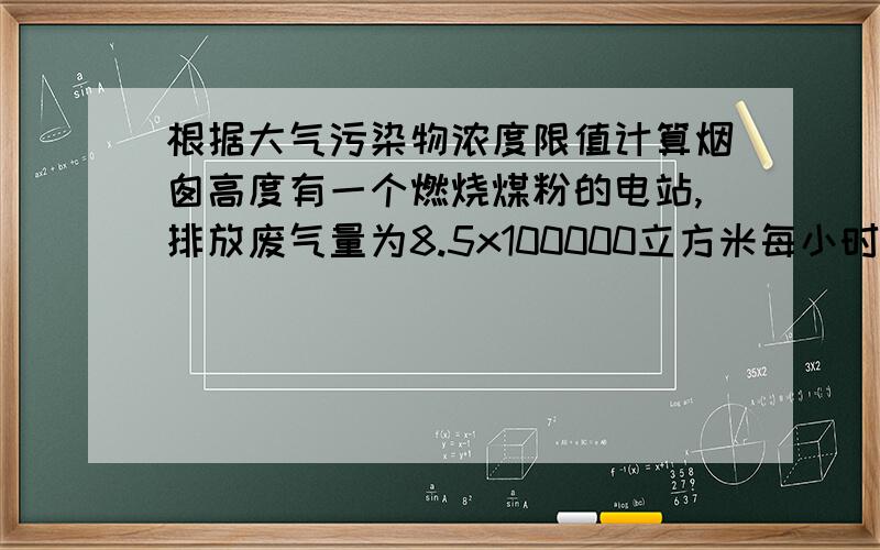 根据大气污染物浓度限值计算烟囱高度有一个燃烧煤粉的电站,排放废气量为8.5x100000立方米每小时,废气中的烟尘质量浓度为250mg/立方米,二氧化硫的浓度为300mg/立方米,问该电站烟囱应设多高