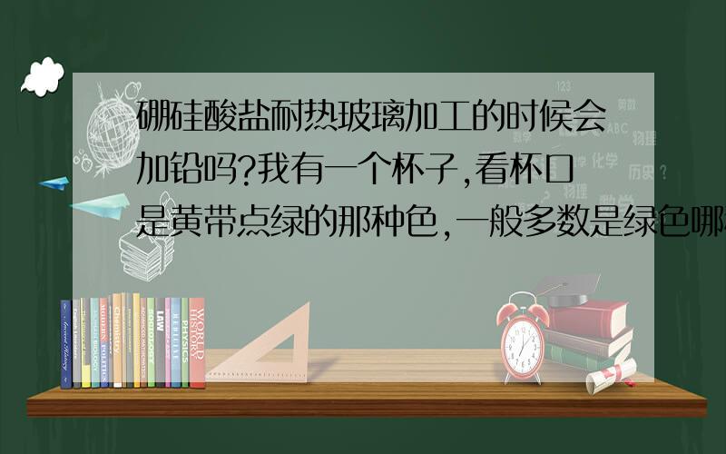 硼硅酸盐耐热玻璃加工的时候会加铅吗?我有一个杯子,看杯口是黄带点绿的那种色,一般多数是绿色哪种多.请问高手是铅玻璃吗,氧化铅好像是黄色的·?