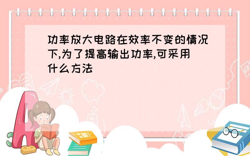 功率放大电路在效率不变的情况下,为了提高输出功率,可采用什么方法