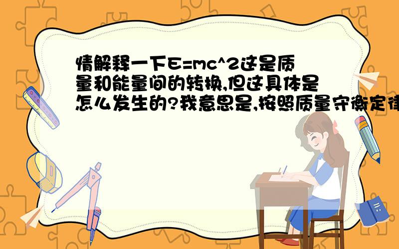 情解释一下E=mc^2这是质量和能量间的转换,但这具体是怎么发生的?我意思是,按照质量守衡定律,物质肯定不是消失了转换成能量的,那是怎么产生能将的呢?是通过转换物质吗,比如泯灭过程中物