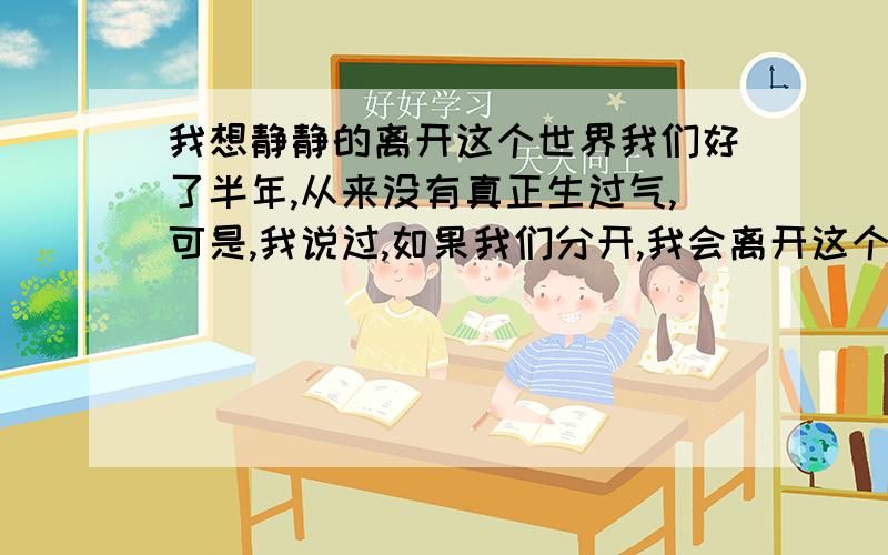 我想静静的离开这个世界我们好了半年,从来没有真正生过气,可是,我说过,如果我们分开,我会离开这个世界,有你,生活多姿多彩,无你,我的生活会没有意义,我想,用不了多久,我想我就会静静的