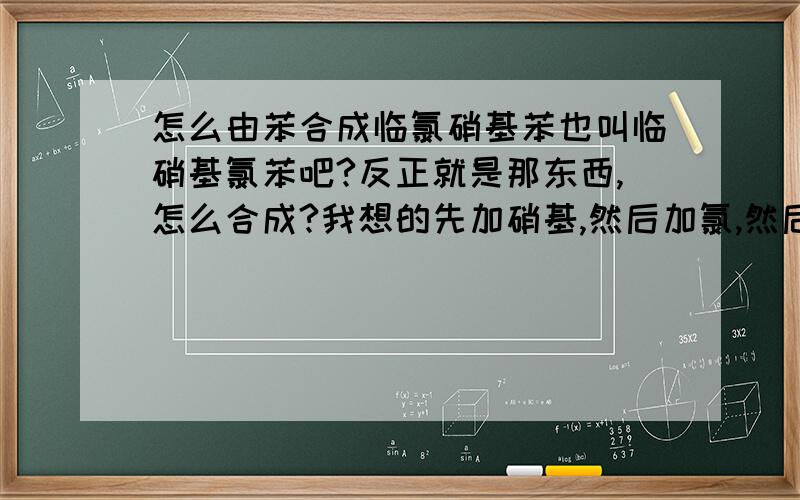 怎么由苯合成临氯硝基苯也叫临硝基氯苯吧?反正就是那东西,怎么合成?我想的先加硝基,然后加氯,然后苯硝基转苯氨基,然后再加硝基（如果直接硝酸硫酸,会不会把硝基氧化了?）,最后把氨基