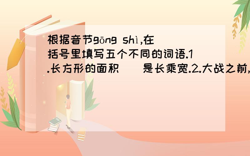 根据音节gōng shì,在括号里填写五个不同的词语.1.长方形的面积（）是长乘宽.2.大战之前,战士们挖好了（）.3.（）公办是国家工作人员的办事原则.4.李佳薇抵挡不住王楠凌厉的（）,败下阵来