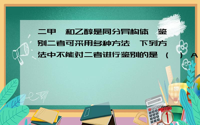 二甲醚和乙醇是同分异构体,鉴别二者可采用多种方法,下列方法中不能对二者进行鉴别的是 （ ） A．利用金属钠或者金属钾 B．利用质谱法 C．利用红外光谱法 D．利用核磁共振氢谱