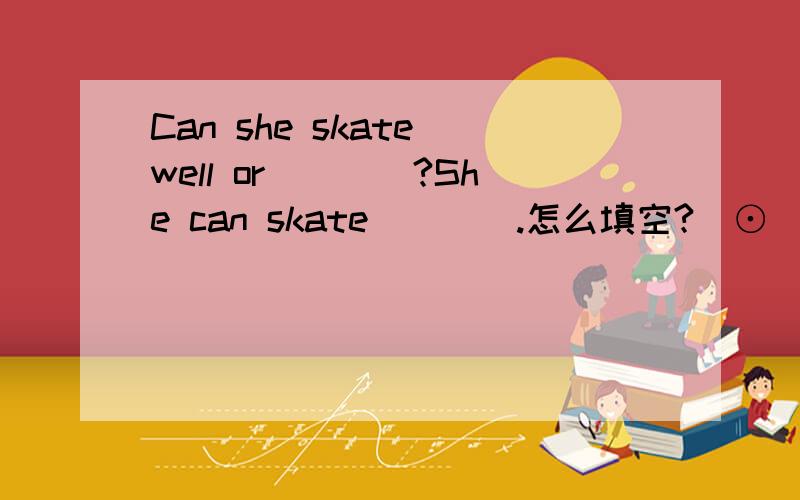 Can she skate well or____?She can skate____.怎么填空?(⊙_⊙)?