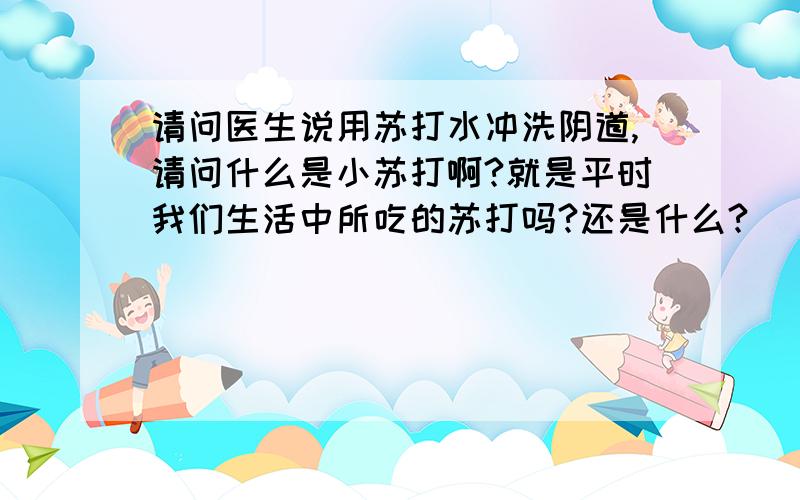 请问医生说用苏打水冲洗阴道,请问什么是小苏打啊?就是平时我们生活中所吃的苏打吗?还是什么?