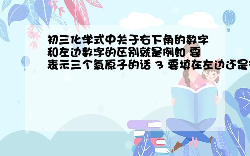 初三化学式中关于右下角的数字和左边数字的区别就是例如 要表示三个氧原子的话 3 要填在左边还是右下脚, 分不清这两个的区别