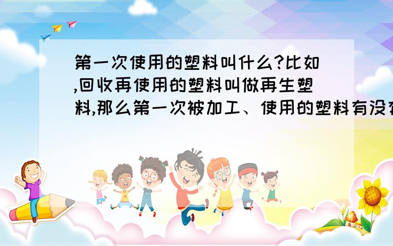 第一次使用的塑料叫什么?比如,回收再使用的塑料叫做再生塑料,那么第一次被加工、使用的塑料有没有类似的专用名词?如果有的话,叫什么呢?