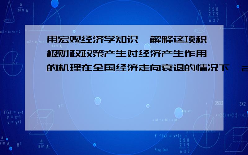 用宏观经济学知识,解释这项积极财政政策产生对经济产生作用的机理在全国经济走向衰退的情况下,2008年11月9日我国公布了4万亿人民币的振兴计划,旨在促进这个全球第四大经济体的增长.这