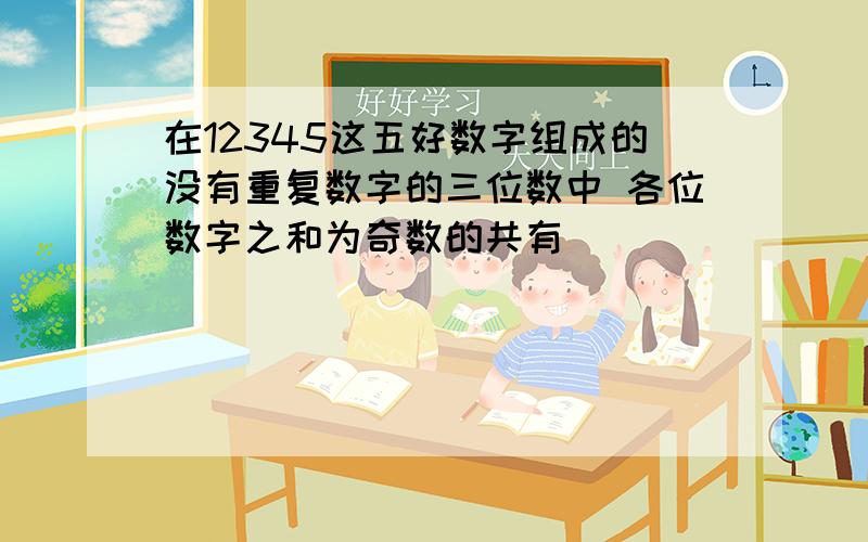 在12345这五好数字组成的没有重复数字的三位数中 各位数字之和为奇数的共有