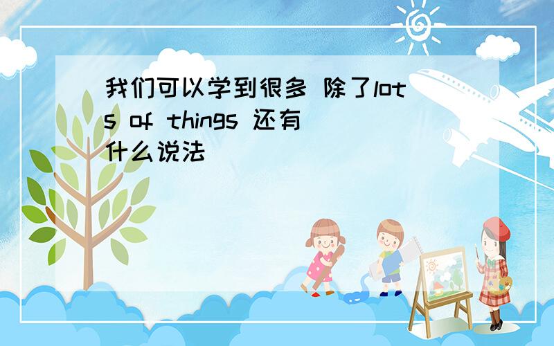 我们可以学到很多 除了lots of things 还有什么说法