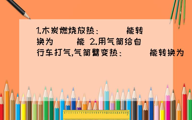 1.木炭燃烧放热：（ ）能转换为（ ）能 2.用气筒给自行车打气,气筒臂变热：（ ）能转换为（ ）能3.水轮机带动发电机发电：（ ）能转换为（ ）能