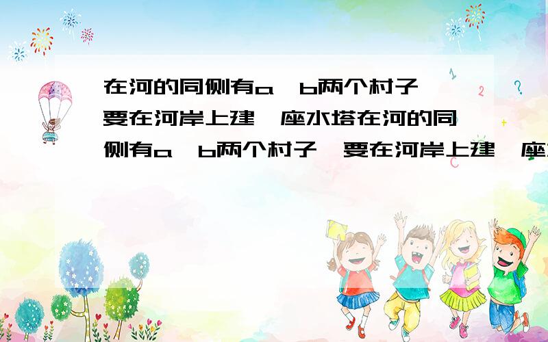 在河的同侧有a、b两个村子,要在河岸上建一座水塔在河的同侧有a、b两个村子,要在河岸上建一座水塔,水塔建在河岸的那一点儿,使两村向水塔所铺设的水管最省?请在图上作出（保留作图痕迹)