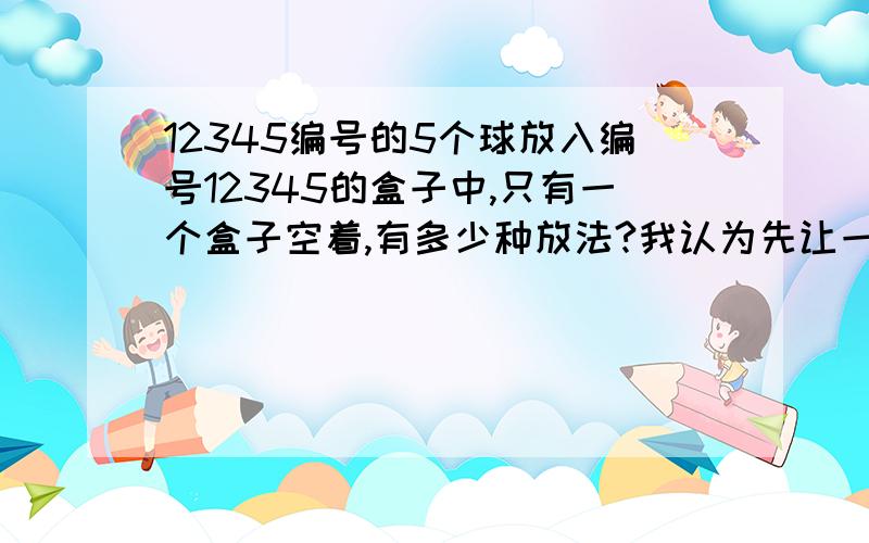 12345编号的5个球放入编号12345的盒子中,只有一个盒子空着,有多少种放法?我认为先让一个盒子空着,从5个球中选4个,做全排列,各放入四个盒子,剩下一个球放入有球的4个盒子中的一个,列式5xc5 4