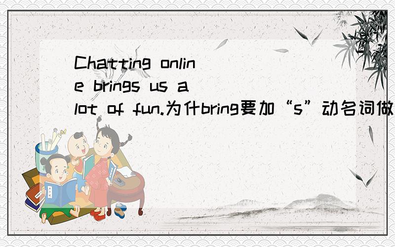 Chatting online brings us a lot of fun.为什bring要加“s”动名词做主语，谓语都要用单数形式吗？