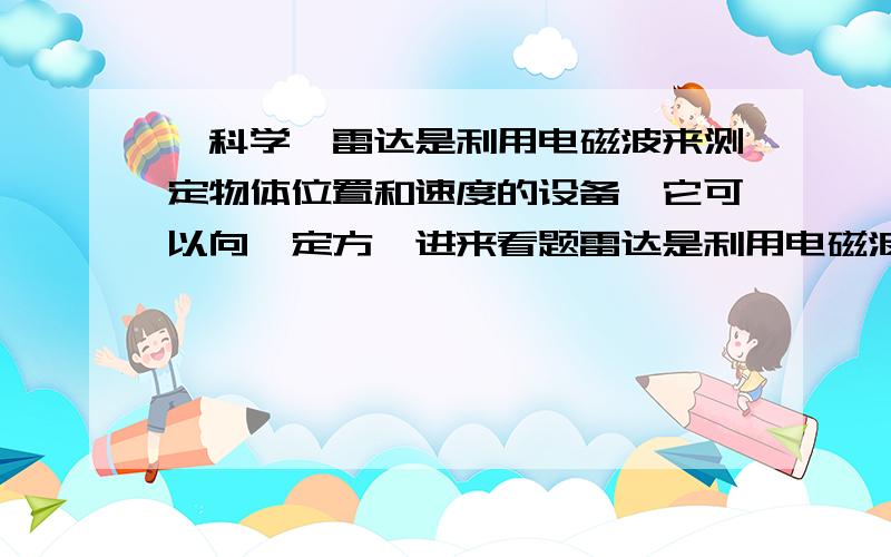 【科学】雷达是利用电磁波来测定物体位置和速度的设备,它可以向一定方…进来看题雷达是利用电磁波来测定物体位置和速度的设备,它可以向一定方向发射电磁波(电磁波在空气中的传播速