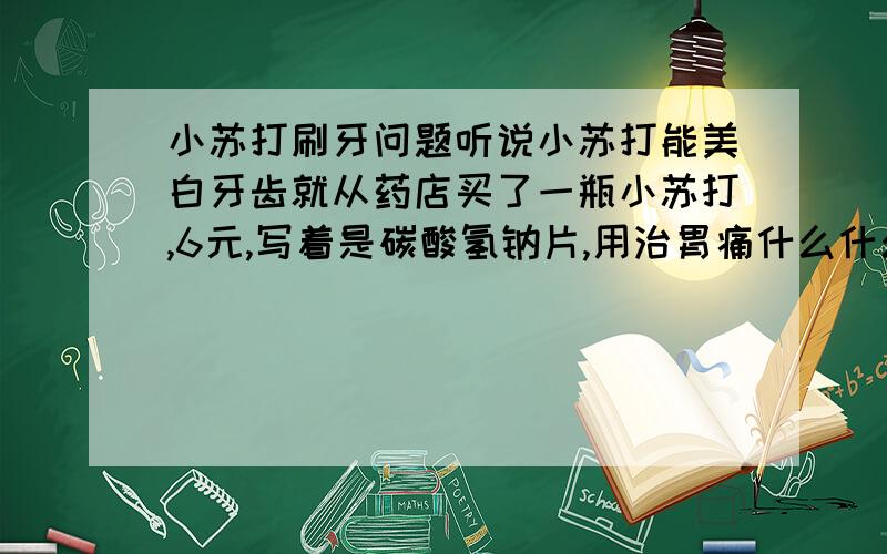 小苏打刷牙问题听说小苏打能美白牙齿就从药店买了一瓶小苏打,6元,写着是碳酸氢钠片,用治胃痛什么什么的,一片一片的,不知道能不能用于刷牙,怎么用,是要磨碎么?还是怎么的.