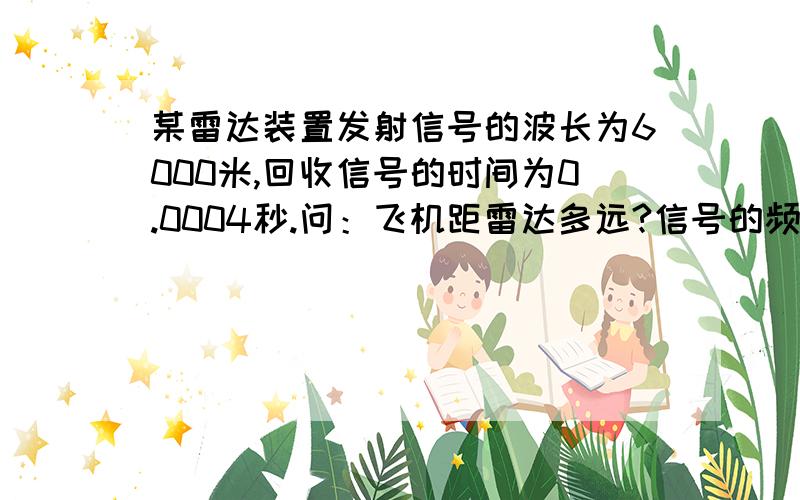 某雷达装置发射信号的波长为6000米,回收信号的时间为0.0004秒.问：飞机距雷达多远?信号的频率为多大?帮我好好的算下类,我物理特差了.